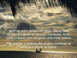 Nenhum deles pensou em ajuda mútua, nem sonhou em dividir os recursos (tambores, toras, corda e remos) para atingirem uma meta comum. Não ocorreu a nenhum dos grupos coordenar os esforços e ajudar os outros. 