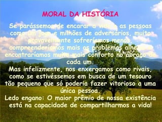 MORAL DA HISTÓRIA Se parássemos de encarar a vida e as pessoas como um jogo e milhões de adversários, muito provavelmente sofreríamos menos, compreenderíamos mais os problemas alheios e encontraríamos muito mais conforto no abraço de cada um. Mas infelizmente, nos enxergamos como rivais, como se estivéssemos em busca de um tesouro tão pequeno que só poderia fazer vitorioso a uma única pessoa. Ledo engano: O maior prêmio de nossa existência está na capacidade de compartilharmos a vida! 