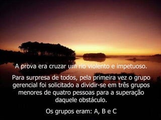 A prova era cruzar um rio violento e impetuoso. Para surpresa de todos, pela primeira vez o grupo gerencial foi solicitado a dividir-se em três grupos menores de quatro pessoas para a superação daquele obstáculo. Os grupos eram: A, B e C 