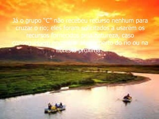 Já o grupo “C” não recebeu recurso nenhum para cruzar o rio; eles foram solicitados a usarem os recursos fornecidos pela natureza, caso conseguissem encontrar algum perto do rio ou na floresta próxima.  