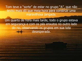 Tom teve a “sorte” de estar no grupo “A”, que não levou mais do que meia hora para construir uma maravilhosa jangada. Um quarto de hora mais tarde, todo o grupo estava em segurança e com os pés enxutos no outro lado do rio, observando os grupos em sua luta desesperada. 