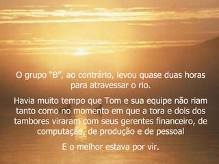 O grupo “B”, ao contrário, levou quase duas horas para atravessar o rio. Havia muito tempo que Tom e sua equipe não riam tanto como no momento em que a tora e dois dos tambores viraram com seus gerentes financeiro, de computação, de produção e de pessoal E o melhor estava por vir. 