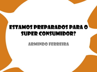 Estamos preparados para o
Super Consumidor?
Armindo Ferreira
 