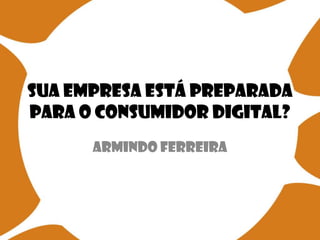 Sua empresa está preparada
para o consumidor digital?
Armindo Ferreira

 
