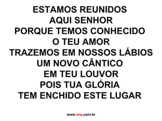 ESTAMOS REUNIDOS  AQUI SENHOR PORQUE TEMOS CONHECIDO  O TEU AMOR TRAZEMOS EM NOSSOS LÁBIOS UM NOVO CÂNTICO  EM TEU LOUVOR POIS TUA GLÓRIA  TEM ENCHIDO ESTE LUGAR   www. imq .com.br 