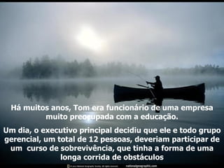 Há muitos anos, Tom era funcionário de uma empresa muito preocupada com a educação. Um dia, o executivo principal decidiu que ele e todo grupo gerencial, um total de 12 pessoas, deveriam participar de um  curso de sobrevivência, que tinha a forma de uma longa corrida de obstáculos 