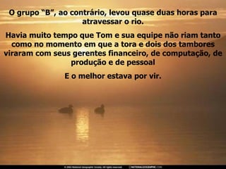 O grupo “B”, ao contrário, levou quase duas horas para atravessar o rio. Havia muito tempo que Tom e sua equipe não riam tanto como no momento em que a tora e dois dos tambores viraram com seus gerentes financeiro, de computação, de produção e de pessoal E o melhor estava por vir. 