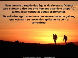 Nem mesmo o rugido das águas do rio era suficiente para sufocar o riso dos oito homens quando o grupo “C” tentou lutar contra as águas espumantes. Os coitados agarraram-se a um emaranhado de galhos, que estavam se movendo rapidamente com a correnteza. 