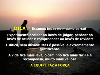 DICA =  Estamos todos no mesmo barco! Experimente acolher ao invés de julgar, perdoar ao invés de acusar e compreender ao invés de revidar! É difícil, sem dúvida! Mas é possível e extremamente gratificante. A vida fica mais leve, o caminho fica mais fácil e a recompensa, muito mais valiosa. A EQUIPE FAZ A FORÇA 