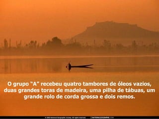 O grupo “A” recebeu quatro tambores de óleos vazios, duas grandes toras de madeira, uma pilha de tábuas, um grande rolo de corda grossa e dois remos. 