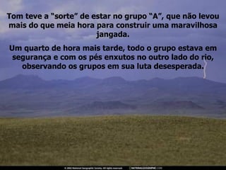 Tom teve a “sorte” de estar no grupo “A”, que não levou mais do que meia hora para construir uma maravilhosa jangada. Um quarto de hora mais tarde, todo o grupo estava em segurança e com os pés enxutos no outro lado do rio, observando os grupos em sua luta desesperada. 