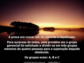 A prova era cruzar um rio violento e impetuoso. Para surpresa de todos, pela primeira vez o grupo gerencial foi solicitado a dividir-se em três grupos menores de quatro pessoas para a superação daquele obstáculo. Os grupos eram: A, B e C 