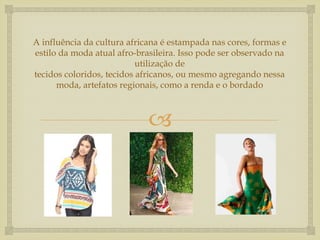 A influência da cultura africana é estampada nas cores, formas e
estilo da moda atual afro-brasileira. Isso pode ser observado na
                           utilização de
tecidos coloridos, tecidos africanos, ou mesmo agregando nessa
      moda, artefatos regionais, como a renda e o bordado



                             
 