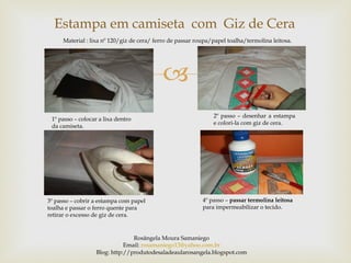 Estampa em camiseta com Giz de Cera
     Material : lixa nº 120/giz de cera/ ferro de passar roupa/papel toalha/termolina leitosa.




                                           
                                                               2º passo – desenhar a estampa
 1º passo – colocar a lixa dentro
                                                               e colori-la com giz de cera.
 da camiseta.




3º passo – cobrir a estampa com papel                      4º passo – passar termolina leitosa
toalha e passar o ferro quente para                        para impermeabilizar o tecido.
retirar o excesso de giz de cera.


                                Rosângela Moura Samaniego
                             Email: rosamaniego13@yahoo.com.br
                  Blog: http://produtodesaladeaularosangela.blogspot.com
 