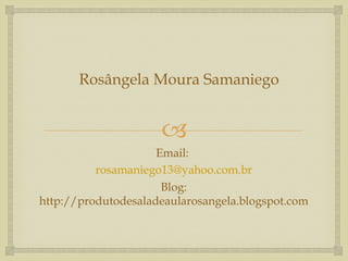 Rosângela Moura Samaniego


                     
                     Email:
          rosamaniego13@yahoo.com.br
                      Blog:
http://produtodesaladeaularosangela.blogspot.com
 