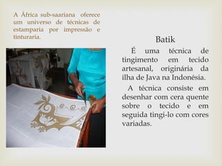 A África sub-saariana oferece
um universo de técnicas de
estamparia por impressão e
tinturaria.
                                          Batik
                                   É uma técnica de
                                tingimento em tecido
                                artesanal, originária da
                                ilha de Java na Indonésia.
                                  A técnica consiste em
                                desenhar com cera quente
                                sobre o tecido e em
                                seguida tingi-lo com cores
                                variadas.
 