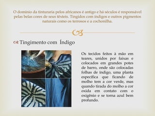 O domínio da tinturaria pelos africanos é antigo e há séculos é responsável
pelas belas cores de seus têxteis. Tingidos com índigos e outros pigmentos
                 naturais como os terrosos e a cochonilha.


                                  
 Tingimento com Índigo

                                       Os tecidos feitos à mão em
                                       teares, unidos por faixas e
                                       colocados em grandes potes
                                       de barro, onde são colocadas
                                       folhas de índigo, uma planta
                                       específica que ficando de
                                       molho tem a cor verde, mas
                                       quando tirada do molho a cor
                                       oxida em contato com o
                                       oxigênio e se torna azul bem
                                       profundo.
 