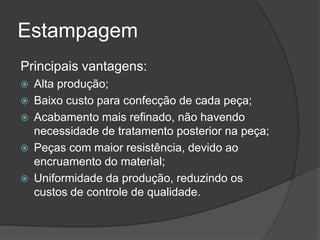 Estampagem
Principais vantagens:
 Alta produção;
 Baixo custo para confecção de cada peça;
 Acabamento mais refinado, não havendo
necessidade de tratamento posterior na peça;
 Peças com maior resistência, devido ao
encruamento do material;
 Uniformidade da produção, reduzindo os
custos de controle de qualidade.
 