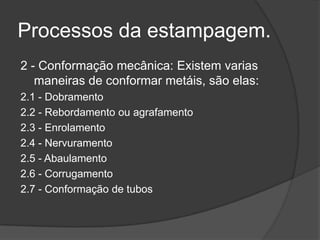 Processos da estampagem.
2 - Conformação mecânica: Existem varias
maneiras de conformar metáis, são elas:
2.1 - Dobramento
2.2 - Rebordamento ou agrafamento
2.3 - Enrolamento
2.4 - Nervuramento
2.5 - Abaulamento
2.6 - Corrugamento
2.7 - Conformação de tubos

 