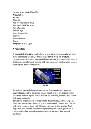 Inconel ativo (80Ni-13Cr-7Fe)
Níquel ativo
Estanho
Chumbo
Aço Inoxidável 316 ativo
Aço Inoxidável 304 ativo
Ferro Fundido
Ferro e Aço
Ligas de Alumínio
Cádmio
Alumínio Puro
Zinco
Magnésio e suas Ligas
A Passividade
A passividade (Fig. 13) é um fenômeno que, através da oxidação, o metal
evita a corrosão. Ou seja, o metal reage com o meio e o produto
resultante fica ancorado na superfície do material, formando uma película
protetora, que elimina o contato entre os reagentes e extingue as reações
químicas de oxidação-redução.
Fig. 13
Através da passividade de alguns metais, ficam explicadas algumas
duplicidades na série galvânica, e suas classificações em ordens muito
distantes. Porém, alguns metais sofrem do processo, mas só consta uma
única vez na tabela.
Também é importante o conhecimento da corrosão galvânica (Fig. 14),
fenômeno onde tanto o cátodo quanto o ânodo são metais, em contato
entre si e expostos a um eletrólito que normalmente é a Agua. Aqui
seguimos exatamente a ordem de apresentação da série galvânica, o
metal mais nobre sofrerá redução e o metal menos nobre sofrerá
oxidação.
 