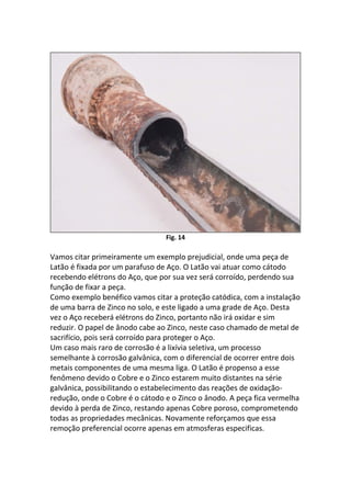 Fig. 14
Vamos citar primeiramente um exemplo prejudicial, onde uma peça de
Latão é fixada por um parafuso de Aço. O Latão vai atuar como cátodo
recebendo elétrons do Aço, que por sua vez será corroído, perdendo sua
função de fixar a peça.
Como exemplo benéfico vamos citar a proteção catódica, com a instalação
de uma barra de Zinco no solo, e este ligado a uma grade de Aço. Desta
vez o Aço receberá elétrons do Zinco, portanto não irá oxidar e sim
reduzir. O papel de ânodo cabe ao Zinco, neste caso chamado de metal de
sacrifício, pois será corroído para proteger o Aço.
Um caso mais raro de corrosão é a lixívia seletiva, um processo
semelhante à corrosão galvânica, com o diferencial de ocorrer entre dois
metais componentes de uma mesma liga. O Latão é propenso a esse
fenômeno devido o Cobre e o Zinco estarem muito distantes na série
galvânica, possibilitando o estabelecimento das reações de oxidação-
redução, onde o Cobre é o cátodo e o Zinco o ânodo. A peça fica vermelha
devido à perda de Zinco, restando apenas Cobre poroso, comprometendo
todas as propriedades mecânicas. Novamente reforçamos que essa
remoção preferencial ocorre apenas em atmosferas especificas.
 