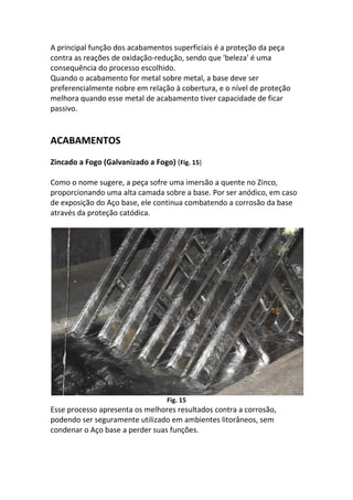 A principal função dos acabamentos superficiais é a proteção da peça
contra as reações de oxidação-redução, sendo que 'beleza' é uma
consequência do processo escolhido.
Quando o acabamento for metal sobre metal, a base deve ser
preferencialmente nobre em relação à cobertura, e o nível de proteção
melhora quando esse metal de acabamento tiver capacidade de ficar
passivo.
ACABAMENTOS
Zincado a Fogo (Galvanizado a Fogo) (Fig. 15)
Como o nome sugere, a peça sofre uma imersão a quente no Zinco,
proporcionando uma alta camada sobre a base. Por ser anódico, em caso
de exposição do Aço base, ele continua combatendo a corrosão da base
através da proteção catódica.
Fig. 15
Esse processo apresenta os melhores resultados contra a corrosão,
podendo ser seguramente utilizado em ambientes litorâneos, sem
condenar o Aço base a perder suas funções.
 