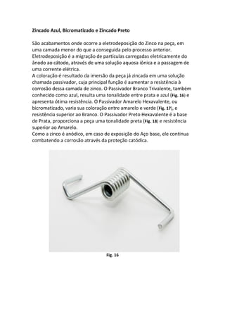 Zincado Azul, Bicromatizado e Zincado Preto
São acabamentos onde ocorre a eletrodeposição do Zinco na peça, em
uma camada menor do que a conseguida pelo processo anterior.
Eletrodeposição é a migração de partículas carregadas eletricamente do
ânodo ao cátodo, através de uma solução aquosa iônica e a passagem de
uma corrente elétrica.
A coloração é resultado da imersão da peça já zincada em uma solução
chamada passivador, cuja principal função é aumentar a resistência à
corrosão dessa camada de zinco. O Passivador Branco Trivalente, também
conhecido como azul, resulta uma tonalidade entre prata e azul (Fig. 16) e
apresenta ótima resistência. O Passivador Amarelo Hexavalente, ou
bicromatizado, varia sua coloração entre amarelo e verde (Fig. 17), e
resistência superior ao Branco. O Passivador Preto Hexavalente é a base
de Prata, proporciona a peça uma tonalidade preta (Fig. 18) e resistência
superior ao Amarelo.
Como a zinco é anódico, em caso de exposição do Aço base, ele continua
combatendo a corrosão através da proteção catódica.
Fig. 16
 