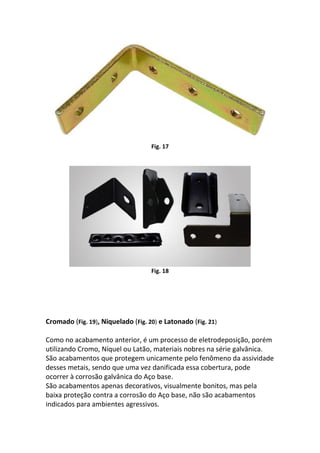 Fig. 17
Fig. 18
Cromado (Fig. 19), Niquelado (Fig. 20) e Latonado (Fig. 21)
Como no acabamento anterior, é um processo de eletrodeposição, porém
utilizando Cromo, Níquel ou Latão, materiais nobres na série galvânica.
São acabamentos que protegem unicamente pelo fenômeno da assividade
desses metais, sendo que uma vez danificada essa cobertura, pode
ocorrer à corrosão galvânica do Aço base.
São acabamentos apenas decorativos, visualmente bonitos, mas pela
baixa proteção contra a corrosão do Aço base, não são acabamentos
indicados para ambientes agressivos.
 