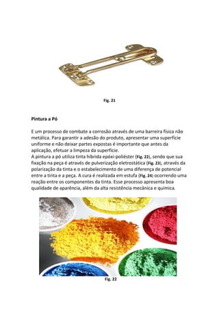 Fig. 21
Pintura a Pó
E um processo de combate a corrosão através de uma barreira física não
metálica. Para garantir a adesão do produto, apresentar uma superfície
uniforme e não deixar partes expostas é importante que antes da
aplicação, efetuar a limpeza da superfície.
A pintura a pó utiliza tinta híbrida epóxi-poliéster (Fig. 22), sendo que sua
fixação na peça é através de pulverização eletrostática (Fig. 23), através da
polarização da tinta e o estabelecimento de uma diferença de potencial
entre a tinta e a peça. A cura é realizada em estufa (Fig. 24) ocorrendo uma
reação entre os componentes da tinta. Esse processo apresenta boa
qualidade de aparência, além da alta resistência mecânica e química.
Fig. 22
 