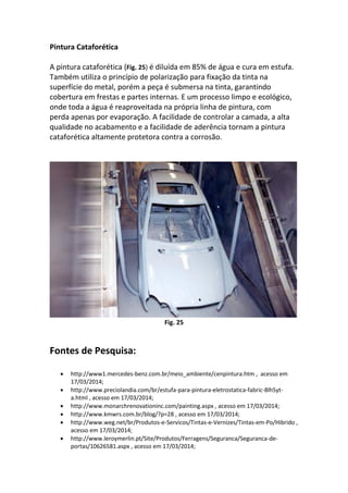 Pintura Cataforética
A pintura cataforética (Fig. 25) é diluída em 85% de água e cura em estufa.
Também utiliza o princípio de polarização para fixação da tinta na
superfície do metal, porém a peça é submersa na tinta, garantindo
cobertura em frestas e partes internas. E um processo limpo e ecológico,
onde toda a água é reaproveitada na própria linha de pintura, com
perda apenas por evaporação. A facilidade de controlar a camada, a alta
qualidade no acabamento e a facilidade de aderência tornam a pintura
cataforética altamente protetora contra a corrosão.
Fig. 25
Fontes de Pesquisa:
 http://www1.mercedes-benz.com.br/meio_ambiente/cenpintura.htm , acesso em
17/03/2014;
 http://www.preciolandia.com/br/estufa-para-pintura-eletrostatica-fabric-8lh5yt-
a.html , acesso em 17/03/2014;
 http://www.monarchrenovationinc.com/painting.aspx , acesso em 17/03/2014;
 http://www.kmwrs.com.br/blog/?p=28 , acesso em 17/03/2014;
 http://www.weg.net/br/Produtos-e-Servicos/Tintas-e-Vernizes/Tintas-em-Po/Hibrido ,
acesso em 17/03/2014;
 http://www.leroymerlin.pt/Site/Produtos/Ferragens/Seguranca/Seguranca-de-
portas/10626581.aspx , acesso em 17/03/2014;
 
