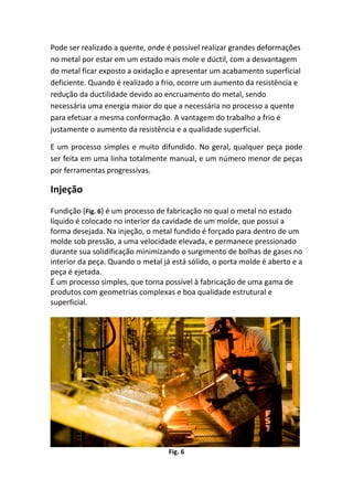 Pode ser realizado a quente, onde é possível realizar grandes deformações
no metal por estar em um estado mais mole e dúctil, com a desvantagem
do metal ficar exposto a oxidação e apresentar um acabamento superficial
deficiente. Quando é realizado a frio, ocorre um aumento da resistência e
redução da ductilidade devido ao encruamento do metal, sendo
necessária uma energia maior do que a necessária no processo a quente
para efetuar a mesma conformação. A vantagem do trabalho a frio é
justamente o aumento da resistência e a qualidade superficial.
E um processo simples e muito difundido. No geral, qualquer peça pode
ser feita em uma linha totalmente manual, e um número menor de peças
por ferramentas progressivas.
Injeção
Fundição (Fig. 6) é um processo de fabricação no qual o metal no estado
líquido é colocado no interior da cavidade de um molde, que possui a
forma desejada. Na injeção, o metal fundido é forçado para dentro de um
molde sob pressão, a uma velocidade elevada, e permanece pressionado
durante sua solidificação minimizando o surgimento de bolhas de gases no
interior da peça. Quando o metal já está sólido, o porta molde é aberto e a
peça é ejetada.
É um processo simples, que torna possível à fabricação de uma gama de
produtos com geometrias complexas e boa qualidade estrutural e
superficial.
Fig. 6
 