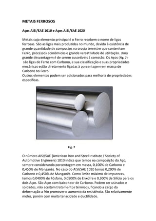 METAIS FERROSOS
Aços AISI/SAE 1010 e Aços AISI/SAE 1020
Metais cujo elemento principal é o Ferro recebem o nome de ligas
ferrosas. São as ligas mais produzidas no mundo, devido à existência de
grande quantidade de compostos na crosta terrestre que contenham
Ferro, processos econômicos e grande versatilidade de utilização. Uma
grande desvantagem é de serem suscetíveis à corrosão. Os Aços (Fig. 7)
são ligas de Ferro com Carbono, e sua classificação e suas propriedades
mecânicas estão diretamente ligadas à porcentagem em massa de
Carbono no Ferro.
Outros elementos podem ser adicionados para melhoria de propriedades
especificas.
Fig. 7
O número AISI/SAE {American Iron and Steel Institute / Society of
Automotive Engineers) 1010 indica que temos na composição do Aço,
sempre considerando porcentagem em massa, 0,100% de Carbono e
0,450% de Manganês. No caso do AISI/SAE 1020 temos 0,200% de
Carbono e 0,450% de Manganês. Como limite máximo de impurezas,
temos 0,0400% de Fósforo, 0,0500% de Enxofre e 0,300% de Silício para os
dois Aços. São Aços com baixo teor de Carbono. Podem ser usinados e
soldados, não aceitam tratamentos térmicos, ficando a cargo da
deformação a frio promover o aumento da resistência. São relativamente
moles, porém com muita tenacidade e ductilidade.
 