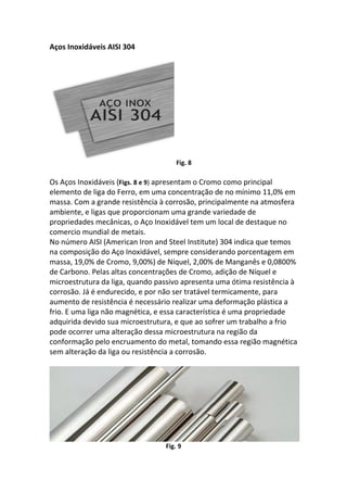 Aços Inoxidáveis AISI 304
Fig. 8
Os Aços Inoxidáveis (Figs. 8 e 9) apresentam o Cromo como principal
elemento de liga do Ferro, em uma concentração de no mínimo 11,0% em
massa. Com a grande resistência à corrosão, principalmente na atmosfera
ambiente, e ligas que proporcionam uma grande variedade de
propriedades mecânicas, o Aço Inoxidável tem um local de destaque no
comercio mundial de metais.
No número AISI (American Iron and Steel Institute) 304 indica que temos
na composição do Aço Inoxidável, sempre considerando porcentagem em
massa, 19,0% de Cromo, 9,00%) de Níquel, 2,00% de Manganês e 0,0800%
de Carbono. Pelas altas concentrações de Cromo, adição de Níquel e
microestrutura da liga, quando passivo apresenta uma ótima resistência à
corrosão. Já é endurecido, e por não ser tratável termicamente, para
aumento de resistência é necessário realizar uma deformação plástica a
frio. E uma liga não magnética, e essa característica é uma propriedade
adquirida devido sua microestrutura, e que ao sofrer um trabalho a frio
pode ocorrer uma alteração dessa microestrutura na região da
conformação pelo encruamento do metal, tomando essa região magnética
sem alteração da liga ou resistência a corrosão.
Fig. 9
 