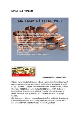 METAIS NÃO-FERROSOS
Latões C26800 e Latões C27000
O Latão é uma liga de Cobre onde o Zinco é o principal elemento de liga. A
porcentagem em massa, pelo sistema UNS [Uniform Numbering System),
na liga C26800 é 32,7%) de Zinco e limite máximo de impurezas 0,150% de
Chumbo e 0,0500%) de Ferro. Na liga C27000 temos 34,7% de Zinco e
limite máximo de impurezas 0,100% de Chumbo e 0,0700% de Ferro.
Destacamos que as chapas são da liga C26800 e as barras são da liga
C27000.
São altamente resistentes à corrosão da atmosfera ambiente, água do mar
e ambientes industriais. Suportam grandes deformações plásticas a frio,
não aceitam tratamentos térmicos e não são magnéticos.
 