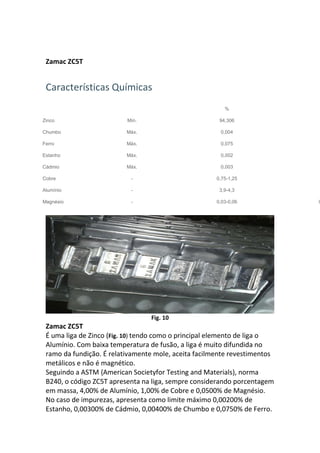 Zamac ZC5T
Características Químicas
%
Zinco Mín. 94,306
Chumbo Máx. 0,004
Ferro Máx. 0,075
Estanho Máx. 0,002
Cádmio Máx. 0,003
Cobre - 0,75-1,25
Alumínio - 3,9-4,3
Magnésio - 0,03-0,06 0
Fig. 10
Zamac ZC5T
É uma liga de Zinco (Fig. 10) tendo como o principal elemento de liga o
Alumínio. Com baixa temperatura de fusão, a liga é muito difundida no
ramo da fundição. É relativamente mole, aceita facilmente revestimentos
metálicos e não é magnético.
Seguindo a ASTM {American Societyfor Testing and Materials), norma
B240, o código ZC5T apresenta na liga, sempre considerando porcentagem
em massa, 4,00% de Alumínio, 1,00% de Cobre e 0,0500% de Magnésio.
No caso de impurezas, apresenta como limite máximo 0,00200% de
Estanho, 0,00300% de Cádmio, 0,00400% de Chumbo e 0,0750% de Ferro.
 