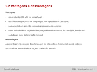 Centro Paula Souza ETEC “Aristóteles Ferreira”
2.2 Vantagens e desvantagens
Vantagens
• alta produção (400 a 50 mil peças/hora);
• reduzido custo por peça, em comparação com o processo de usinagem;
• acabamento bom, pois não necessita processamento posterior;
• maior resistência das peças em comparação com outras obtidas por usinagem, em que são
cortadas as fibras de laminação do metal.
Desvantagens
A desvantagem no processo de estampagem é o alto custo do ferramental, que só pode ser
amortizado se a quantidade de peças a produzir for elevada.
 