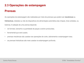 Centro Paula Souza ETEC “Aristóteles Ferreira”
2.3 Operações de estampagem
As operações de estampagem são realizadas por meio de prensas que podem ser mecânicas ou
hidráulicas, dotadas ou não de dispositivos de alimentação automática das chapas, tiras cortadas, ou
bobinas. A seleção de uma prensa depende:
• do formato, tamanho e quantidade de peças a serem produzidas;
• ferramental que será usado;
• prensas mecânicas são usadas nas operações de corte, dobramento e estampagem rasa;
• as prensas hidráulicas são mais usadas na estampagem profunda.
Prensas
 