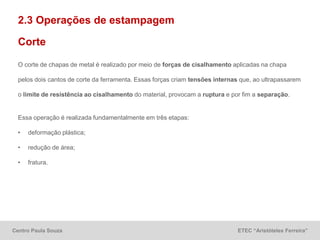 Centro Paula Souza ETEC “Aristóteles Ferreira”
2.3 Operações de estampagem
Corte
O corte de chapas de metal é realizado por meio de forças de cisalhamento aplicadas na chapa
pelos dois cantos de corte da ferramenta. Essas forças criam tensões internas que, ao ultrapassarem
o limite de resistência ao cisalhamento do material, provocam a ruptura e por fim a separação.
Essa operação é realizada fundamentalmente em três etapas:
• deformação plástica;
• redução de área;
• fratura.
 