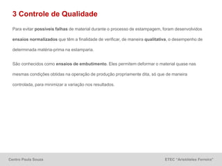 Centro Paula Souza ETEC “Aristóteles Ferreira”
3 Controle de Qualidade
Para evitar possíveis falhas de material durante o processo de estampagem, foram desenvolvidos
ensaios normalizados que têm a finalidade de verificar, de maneira qualitativa, o desempenho de
determinada matéria-prima na estamparia.
São conhecidos como ensaios de embutimento. Eles permitem deformar o material quase nas
mesmas condições obtidas na operação de produção propriamente dita, só que de maneira
controlada, para minimizar a variação nos resultados.
 