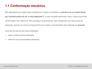 Centro Paula Souza ETEC “Aristóteles Ferreira”
1.1 Conformação mecânica
Nas aplicações que exigem altas resistências à tração e ductilidade, a estrutura de um metal obtido
por fundição pode não ser a mais adequada. É o caso de perfis estruturais, eixos, chapas que serão
conformadas, fios, cabos etc. Para conseguir características mais compatíveis com esses tipos de
aplicação, aplicam-se outros processamentos aos metais, caracterizados pela utilização de pressão.
Esse tipo de técnica tem duas finalidades:
• obter o metal na forma desejada;
• melhorar suas propriedades mecânicas.
 