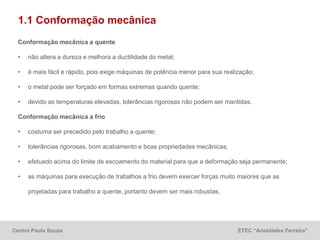 Centro Paula Souza ETEC “Aristóteles Ferreira”
1.1 Conformação mecânica
Conformação mecânica a quente
• não altera a dureza e melhora a ductilidade do metal;
• é mais fácil e rápido, pois exige máquinas de potência menor para sua realização;
• o metal pode ser forçado em formas extremas quando quente;
• devido as temperaturas elevadas, tolerâncias rigorosas não podem ser mantidas.
Conformação mecânica a frio
• costuma ser precedido pelo trabalho a quente;
• tolerâncias rigorosas, bom acabamento e boas propriedades mecânicas;
• efetuado acima do limite de escoamento do material para que a deformação seja permanente;
• as máquinas para execução de trabalhos a frio devem exercer forças muito maiores que as
projetadas para trabalho a quente, portanto devem ser mais robustas.
 
