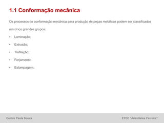 Centro Paula Souza ETEC “Aristóteles Ferreira”
1.1 Conformação mecânica
Os processos de conformação mecânica para produção de peças metálicas podem ser classificados
em cinco grandes grupos:
• Laminação;
• Extrusão;
• Trefilação;
• Forjamento;
• Estampagem.
 