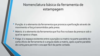 Nomenclatura básica da ferramenta de
estampagem
• Punção: é o elemento da ferramenta que provoca a perfuração através de
movimento e força transmitidos pela presa.
• Matriz: é o elemento da ferramenta que fica fixo na base da prensa e sob o
qual se apoia a chapa.
• Folga: é o espaço existente entre o punção e a matriz na parte paralela do
corte.Alivio de ferramenta é o angula dado a matriz, após a parte paralela
de corte,para permitir o escape fácil da parte cortada.
 