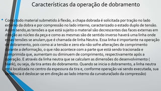Características da operação de dobramento
• Como todo material submetido à flexão, a chapa dobrada é solicitada por tração no lado
externo da dobra e por compressão no lado interno, caracterizado o estado duplo de tensão.
Assim sendo,as tensões a que está sujeito o material são decrescentes das faces externas em
direção ao núcleo da peça e como as mesmas são de sentido inverso haverá uma linha onde
essas tensões se anulam,que é chamada de linha Neutra. Essa linha é importante na operação
de dobramento, pois como ai a tensão e zero ela não sofre alterações de comprimento
durante a deformação, o que não acontece com a parte que está sendo tracionada e
comprimida que, aumentam ou diminuem de comprimento, respectivamente após a
operação. E através da linha neutra que se calculam as dimensões do desenvolvimento (
blank), ou seja, da tira antes do dobramento. Quando se inicia o dobramento, a linha neutra
está localizada no centro da espessura da tira e, conforme operação vai sendo executada, sua
tendência é deslocar-se em direção ao lado interno da curvatura(lado da compressão)
 