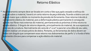 Retorno Elástico
• No dobramento sempre deve ser levado em conta o fato que,após cessado o esforço do
punção sobre o material, haverá um certo retorno da peça dobrada, ficando a dobra com um
ângulo maior que o obtido no momento da pressão da ferramenta. Esse retorna é devido à
componente elástica do material, pois a deformação plástica permanente é conseguida
apenas nas fibras mais externas do material, permanecendo as próximas à linha neutra no
estado elástico. O ângulo de retorno depende, principalmente do material, de sua espessura
e do raio de curvatura. Normalmente ele varia de 1* a 10* e para ter uma idéia de seu valor,
convém realizar um ensaio prévio de dobra. Portanto, as ferramentas de dobra devem ser
feitas com ângulo que compensem esse retorno nos dobramentos de perfis¨U¨o fundo é feito
levemente côncavo para compensar a ação elástica do material.
 