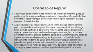 Operação de Repuxo
• A operação de repuxar consiste em obter-se um solido de forma qualquer,
partindo-se de um desenvolvimento de uma chapa plana. O estudo do fluxo
do material nesta operação é bastante complexo pois aparecem estados
duplos e triplos de tensão.
• As possibilidades de repuxo começam no limite elástico e terminam um
pouco antes do limite de ruptura. Portanto, quanto maior for a diferença
entre o limite elástico e o de ruptura, maiores serão as possibilidades de
repuxar determinado aço. A chapa de aço para as operações de repuxar
devem ter um limite elástico bastante baixo (18 a 21 kgf/mm2) uma carga de
ruptura a mais elevada possível (35 a42kgf/mm2), com coeficiente de
alongamento em torno de 33% a 45%. Nesta operação, ao contrario das
precedentes, praticamente todo o volume da peça sobre tensões e é
encruado, exceto o fundo da peça, que serviu de apoio à face do punção. De
forma geral, o encruamento melhora a qualidade do produto acabado.
 