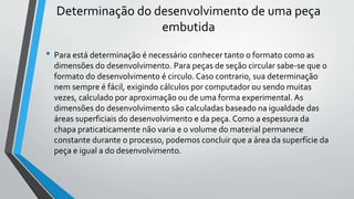 Determinação do desenvolvimento de uma peça
embutida
• Para está determinação é necessário conhecer tanto o formato como as
dimensões do desenvolvimento. Para peças de seção circular sabe-se que o
formato do desenvolvimento é circulo. Caso contrario, sua determinação
nem sempre é fácil, exigindo cálculos por computador ou sendo muitas
vezes, calculado por aproximação ou de uma forma experimental. As
dimensões do desenvolvimento são calculadas baseado na igualdade das
áreas superficiais do desenvolvimento e da peça. Como a espessura da
chapa praticaticamente não varia e o volume do material permanece
constante durante o processo, podemos concluir que a área da superfície da
peça e igual a do desenvolvimento.
 