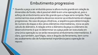 Embutimento progressivo
• Quando a peça a ser embutida possui a altura muito grande em relação às
dimensões do fundo, não é possível obtê-la em uma operação só, pois o
esforço de embutimento seria tão grande que a chapa seria rompida. Para
contornarmos esse problema devemos recorrer ao embutimento em etapas
progressivas. No caso de peças cilíndricas, a seqüência para determinação
do numero de etapas e dos vários diâmetros intermediários, inicia-se pelo
calculo do diâmetro. A relação entre o diâmetro da peça e o diâmetro do
desenvolvimento é que irá determinar se a peça pode ser executada em
uma única operação ou se serão necessários embutimento intermediários. É
claro, que também, que folgas, raios e ângulos da ferramenta, bem como
seu acabamento são de fundamental importância para a operação de
repuxo.
 