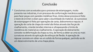 Conclusão
• Concluimos com os estudos que o processo de estampagem, muito
presente nas industrias, é um processo de conformação mecânica usado
para fazer peças com paredes metálicas finas. Antes desse processo é feito
o teste de erichen e olsen para saber a ductilidade do material. Já o processo
de estampagem é feito por operações de corte, dobramento e repuxo.A
operação de corte de chapa do metal são feitas através das forças de
cisalhamento, criando tensões internas e ultrapassando o limite da
resistência do material ao cisalhamento. A operação de dobramento
consiste na deformação da chapa ou tira, de forma a obter-se uma ou mais
curvaturas através da aplicação de esforços de flexão. A operação de
repuxar consiste em obter-se um solido de forma qualquer, partindo-se de
um desenvolvimento de uma chapa plana.
 