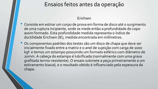 Ensaios feitos antes da operação
Erichsen
• Consiste em estirar um corpo de prova em forma de disco até o surgimento
de uma ruptura incipiente, onde se mede então a profundidade do copo
assim formado. Esta profundidade medida representa o índice de
ductilidade Erichsen (IE), medida encontrada em milímetros.
• Os componentes padrões dos testes são um disco de chapa que deve ser
inicialmente fixado entre a matriz e o anel de sujeição com carga de 1000
kgf. e temos um estampo possuindo um formato esférico com diâmetro de
20mm. A cabeça do estampo é lubrificada (normalmente com uma graxa
grafitada termo-resistente). O ensaio submete a peça primeiramente a um
estiramento biaxial, e o resultado obtido é influenciado pela espessura da
chapa.
 